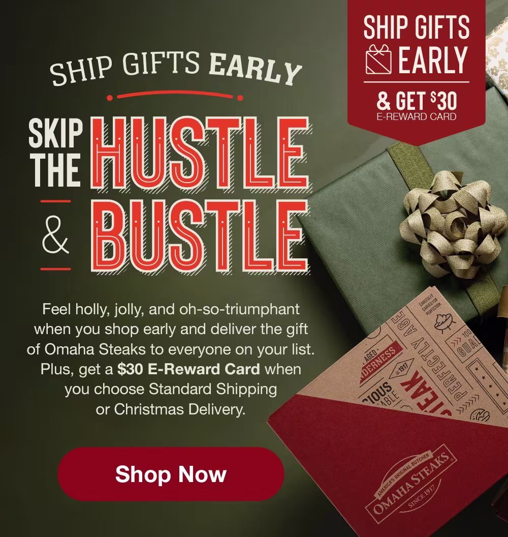 SHIP GIFTS EARLY | SKIP THE HUSTLE & BUSTLE | SHIP GIFTS EARLY & GET $30 E-REWARD CARD | Feel holly, jolly, and oh-so-triumphant when you shop early and deliver the gift of Omaha Steaks to everyone on your list. Plus, get a $30 E-Reward Card when you choose Standard Shipping or Christmas Delivery. || Shop Now