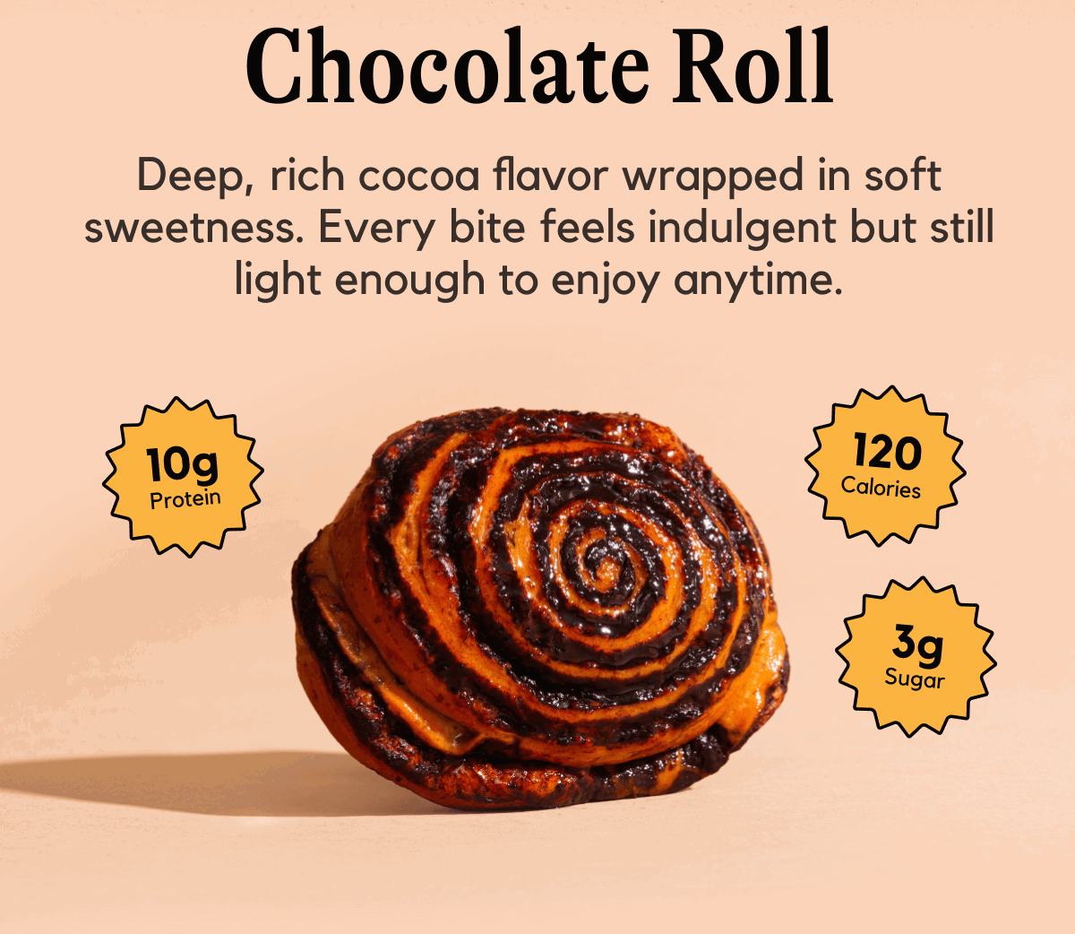 Chocolate Roll -- Deep, rich cocoa flavor wrapped in soft sweetness. Every bite feels indulgent but still light enough to enjoy anytime.
