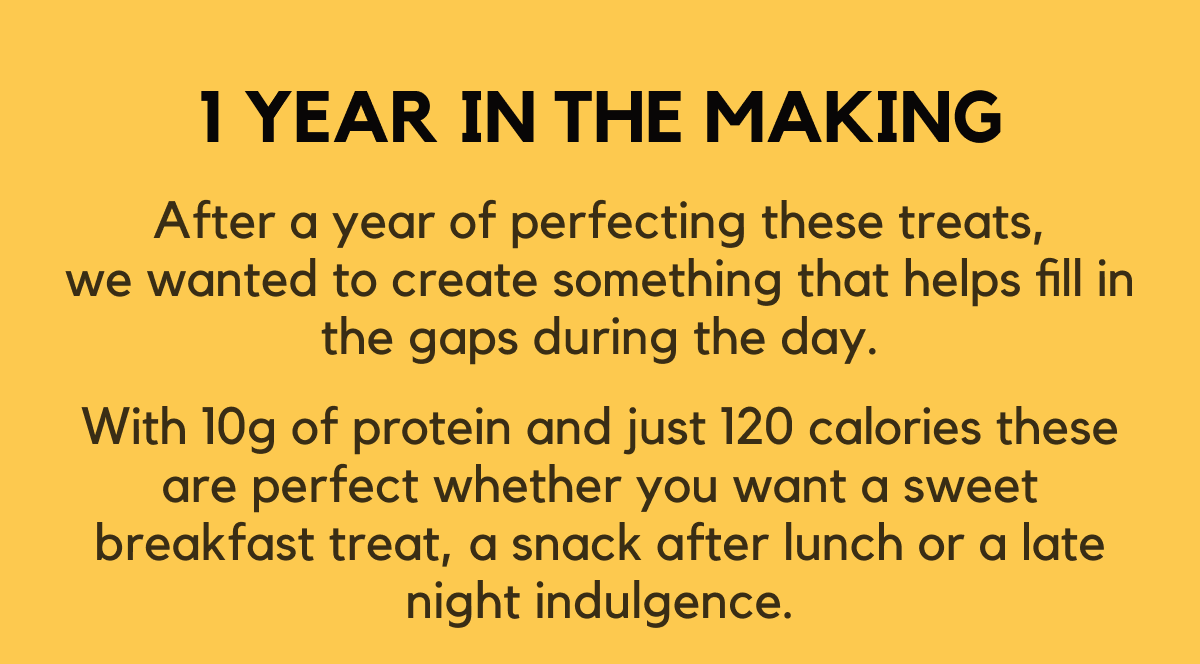 1 year in the making - After a year of perfecting these treats, we wanted to create something that helps fill in the gaps during the day. With 10g of protein and just 120 calories these are perfect whether you want a sweet breakfast treat, a snack after lunch or a late night indulgence.