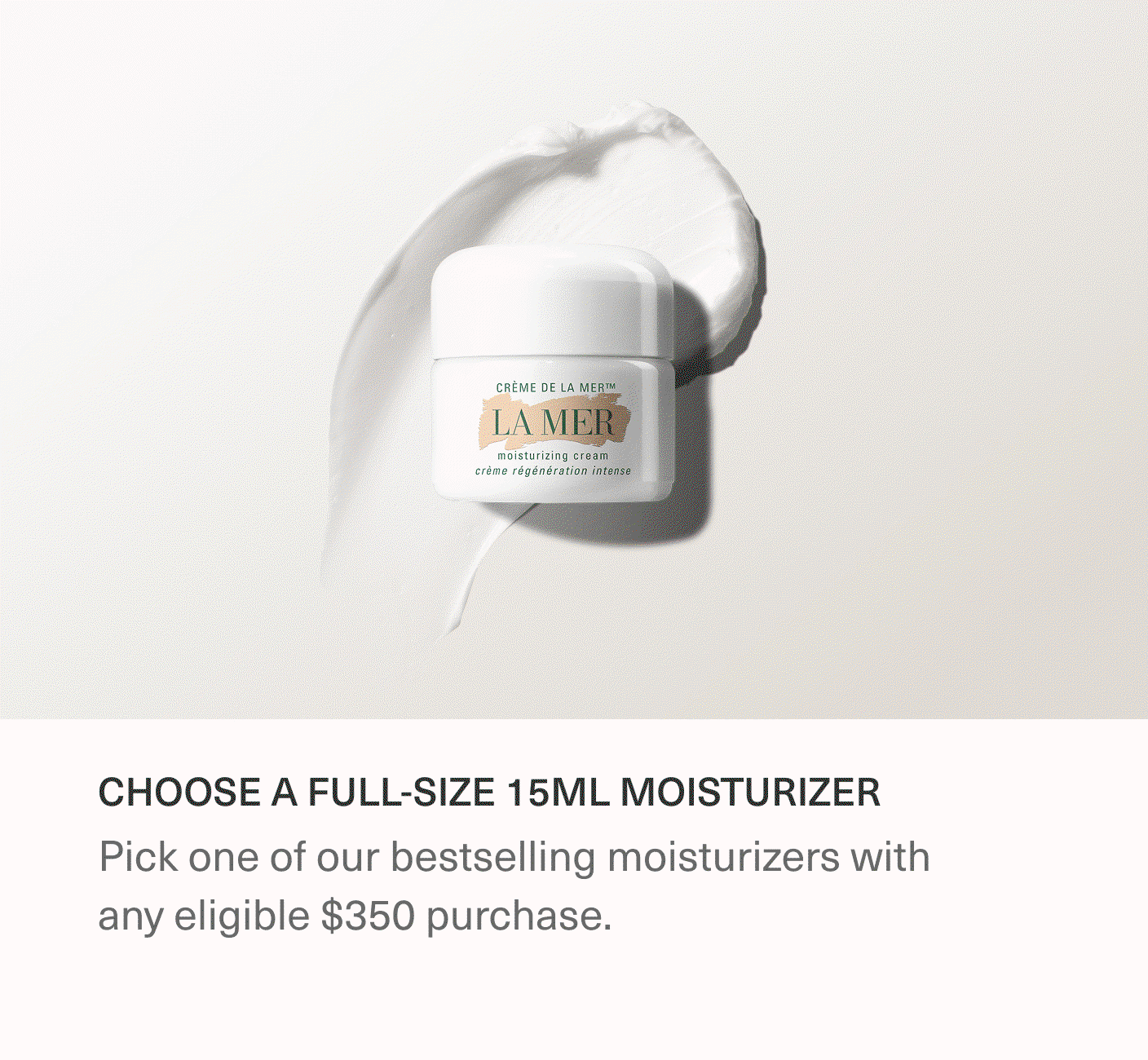 CHOOSE A FULL-SIZE 15ML MOISTURIZER | Pick one of our bestselling moisturizers with any eligible $350 purchase.