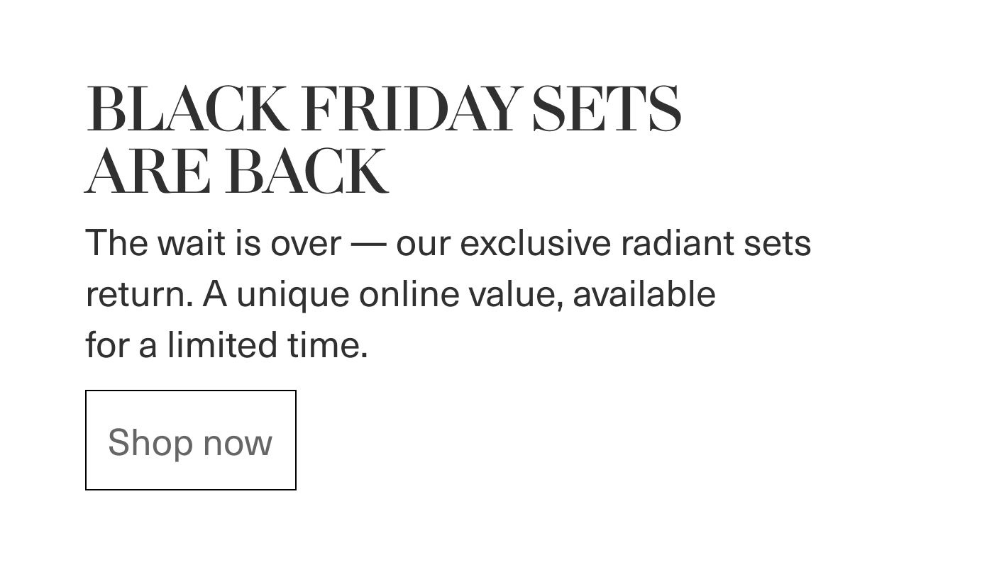 BLACK FRIDAY SETS ARE BACK - The wait is over - our exclusive radiant sets return. A unique online value, available for a limited time. | Shop now