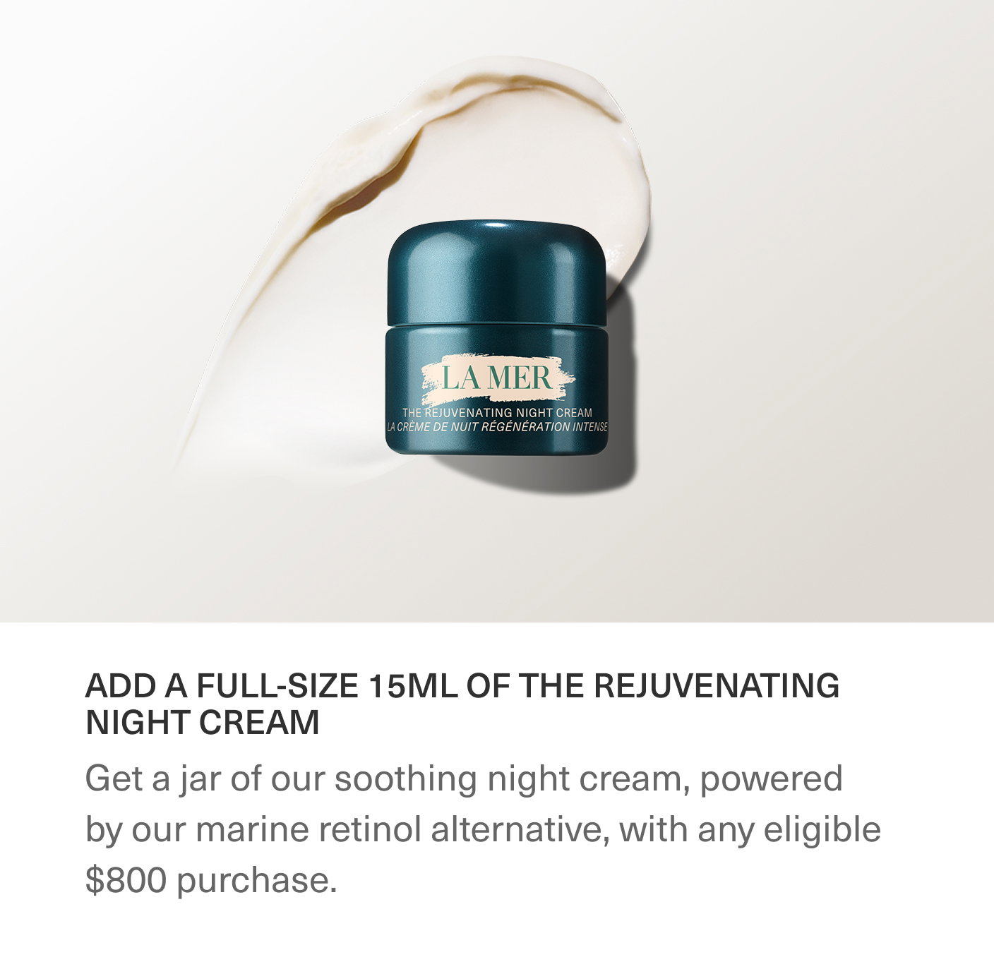 ADD A FULL-SIZE 15ML OF THE REJUVENATING NIGHT CREAM | Get a jar of our soothing night cream, powered by our marine retinol alternative, with any eligible $800 purchase.