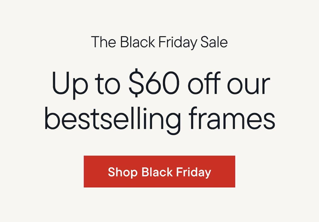 The Black Friday sale. Up to $60 off our bestselling frames. Shop black friday