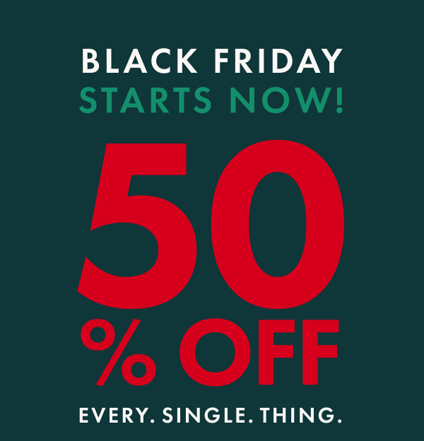 BLACK FRIDAY STARTS NOW! 50% OFF EVERY. SINGLE. THING.