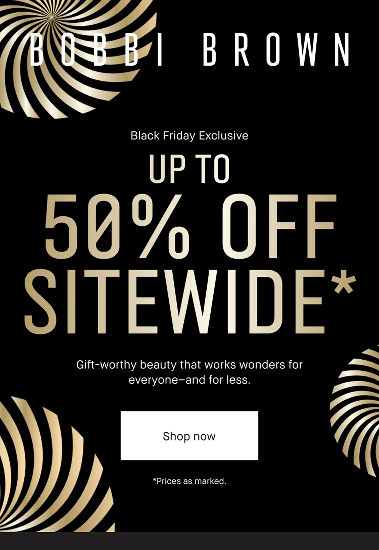 BOBBI BROWN. Black Friday Exclusive. Up to 50% OFF Sitewide*. Gift-worthy beauty that works wonders for everyone and for less. Shop Now *Price as marked.