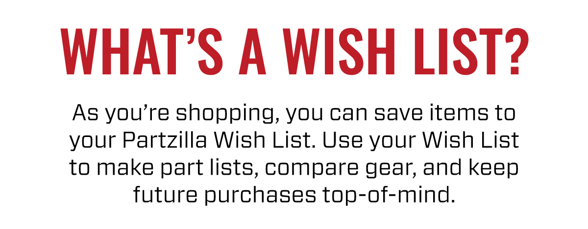 WHATS A WISH LIST? | As you're shopping, you can save items to your Partzilla Wish List. Use your Wish List to make parts lists, compare gear, and keep future purchases top-of-mind