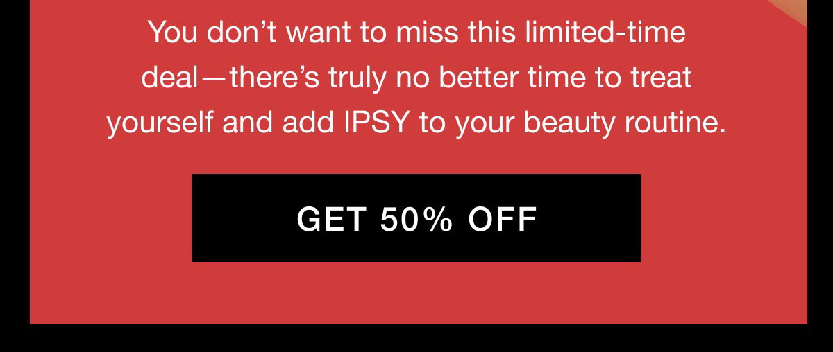 You don’t want to miss this limited-time deal—there’s truly no better time to treat yourself and add IPSY to your beauty routine. GET 50% OFF