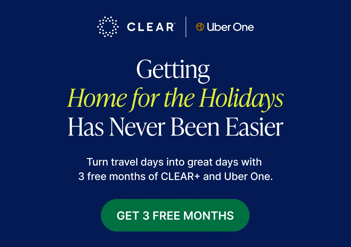 CLEAR+ and Uber One Logo. Getting Home for the Holidays Has Never Been Easier. Turn travel days into great days with 3 free months of CLEAR+ AND Uber One. GET 3 FREE MONTHS