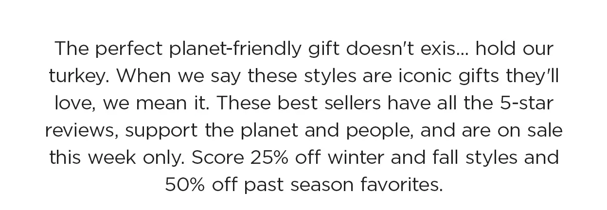 The perfect planet-friendly
 gift doesn't exis— hold our turkey. When we say these styles are iconic gifts they'll love, we mean it. These best sellers have all the 5-star reviews, support the planet and people, and are on sale this week only. Score up to 50% off past season favorites and 25% off winter and fall styles!