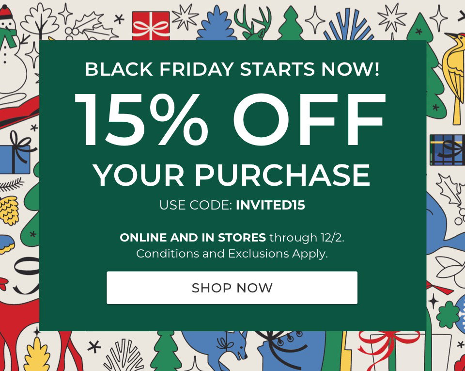 BLACK FRIDAY STARTS NOW! 15% OFF YOUR PURCHASE. USE CODE: INVITED15. ONLINE AND IN STORES through 12/2. Conditions and Exclusions Apply.