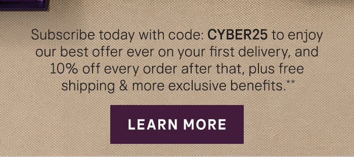 Subscribe today with code: CYBER25 to enjoy our best offer of the year on your first delivery, and 10% off every order after that, plus free shipping & more exclusive benefits.**  Learn More