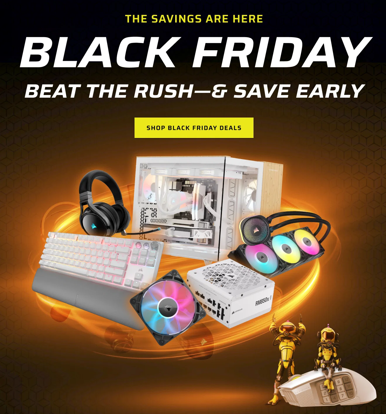 THE SAVINGS ARE HERE BLACK FRIDAY Beat the rush—& save early