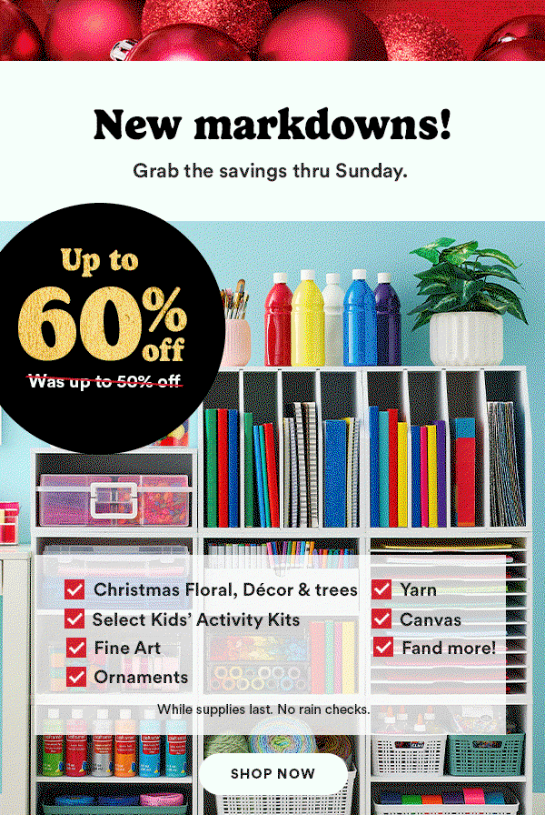 New markdowns! Grab the savings thru Sunday. Up to 60% OFF (Was up to 50% off) Christmas Floral, Décor & Trees Select Kids' Activity Kits Fine Art Yarn Canvas and more! While supplies last. No rain checks. SHOP NOW