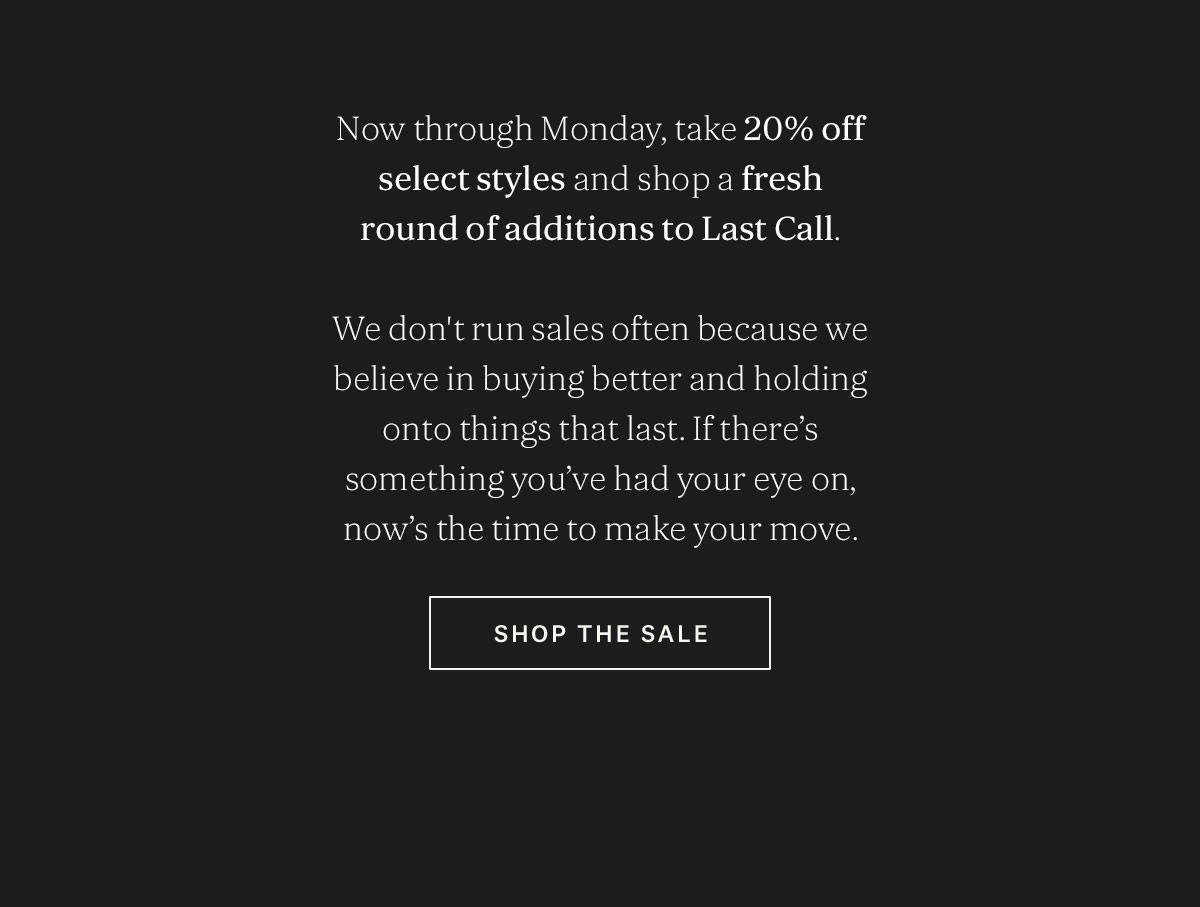 Now through Monday, take 20% off select styles and shop a fresh round of additions to Last Call.  We believe in buying better, and holding onto the things that last, so we don’t run sales often. If there’s something you’ve had your eye on, now’s the time to make your m