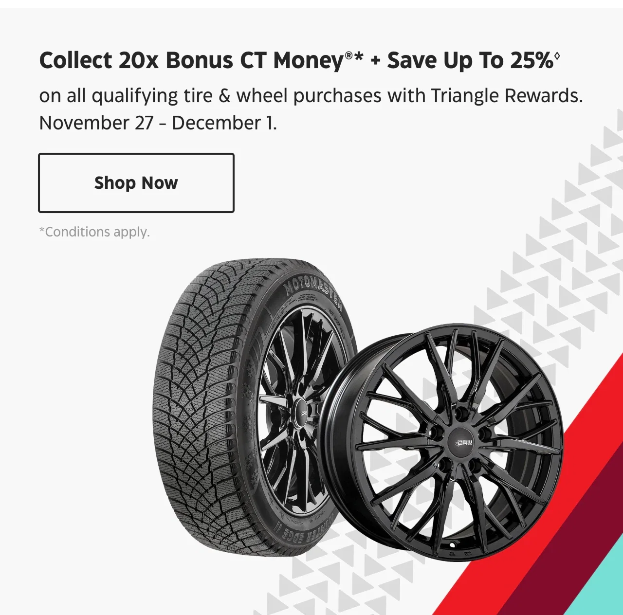 Collect 20x Bonus CT Money + Save Up To 25% on all qualifying tire & wheel purchases with Triangle Rewards. Nov. 27 – Dec. 1. Shop Now.