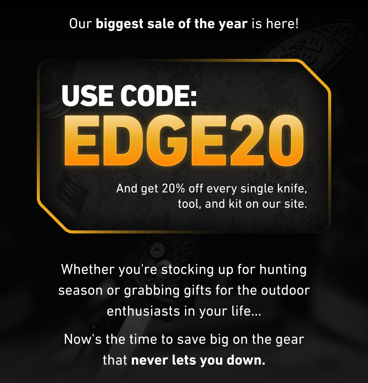 Our biggest sale of the year is here! USE CODE: EDGE20 And get 20% off every single knife, tool, and kit on our site. Whether you're stocking up for hunting season or grabbing gifts for the outdoor enthusiasts in your life... Now's the time to save big on the gear that never lets you down.