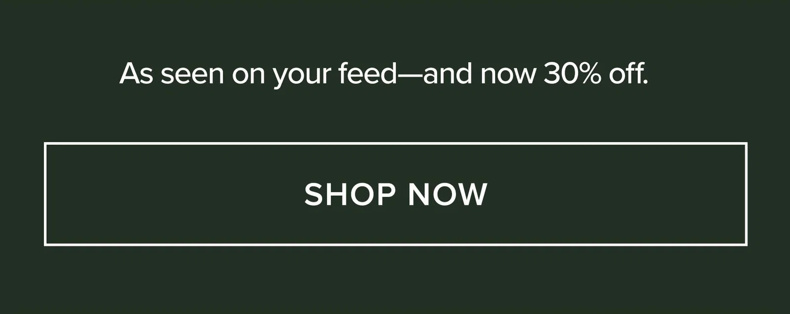 AS SEEN ON YOUR FEED - AND NOW 30% OFF. SHOP NOW
