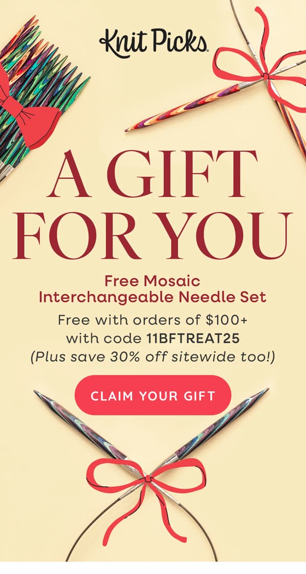 Knit Picks A GIFT FOR YOU Free Mosaic Interchangeable Needle Set Free with orders of $100+ with code 11BFTREAT25 (Plus save 30% off sitewide too!) CLAIN YOUR GIFT