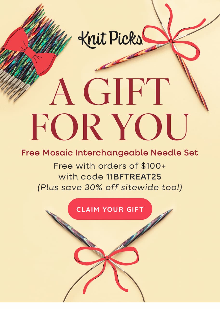 Knit Picks A GIFT FOR YOU Free Mosaic Interchangeable Needle Set Free with orders of $100+ with code 11BFTREAT25 (Plus save 30% off sitewide too!) CLAIN YOUR GIFT