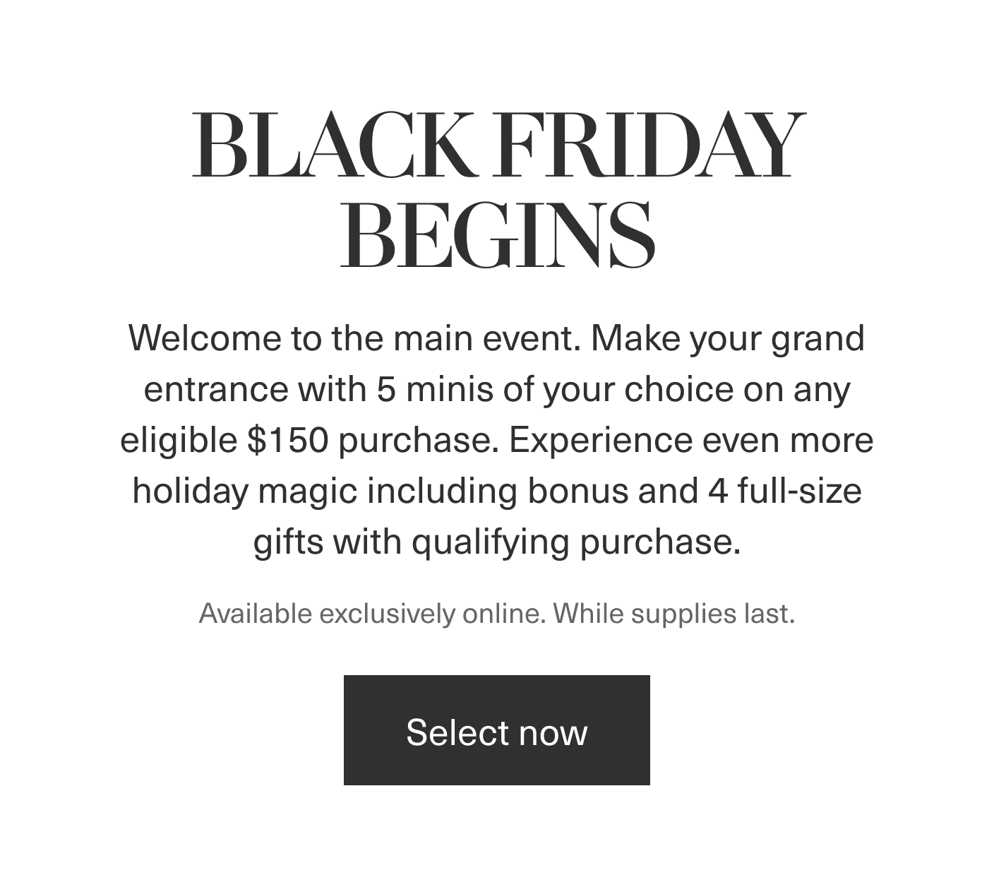 BLACK FRIDAY BEGINS | Welcome to the main event. Make your grand entrance with 5 minis of your choice with any eligible $150 purchase. Experience even more holiday magic including bonus and 4 full-size gifts with qualifying purchase. | Available exclusively online. While supplies last. | Select Now