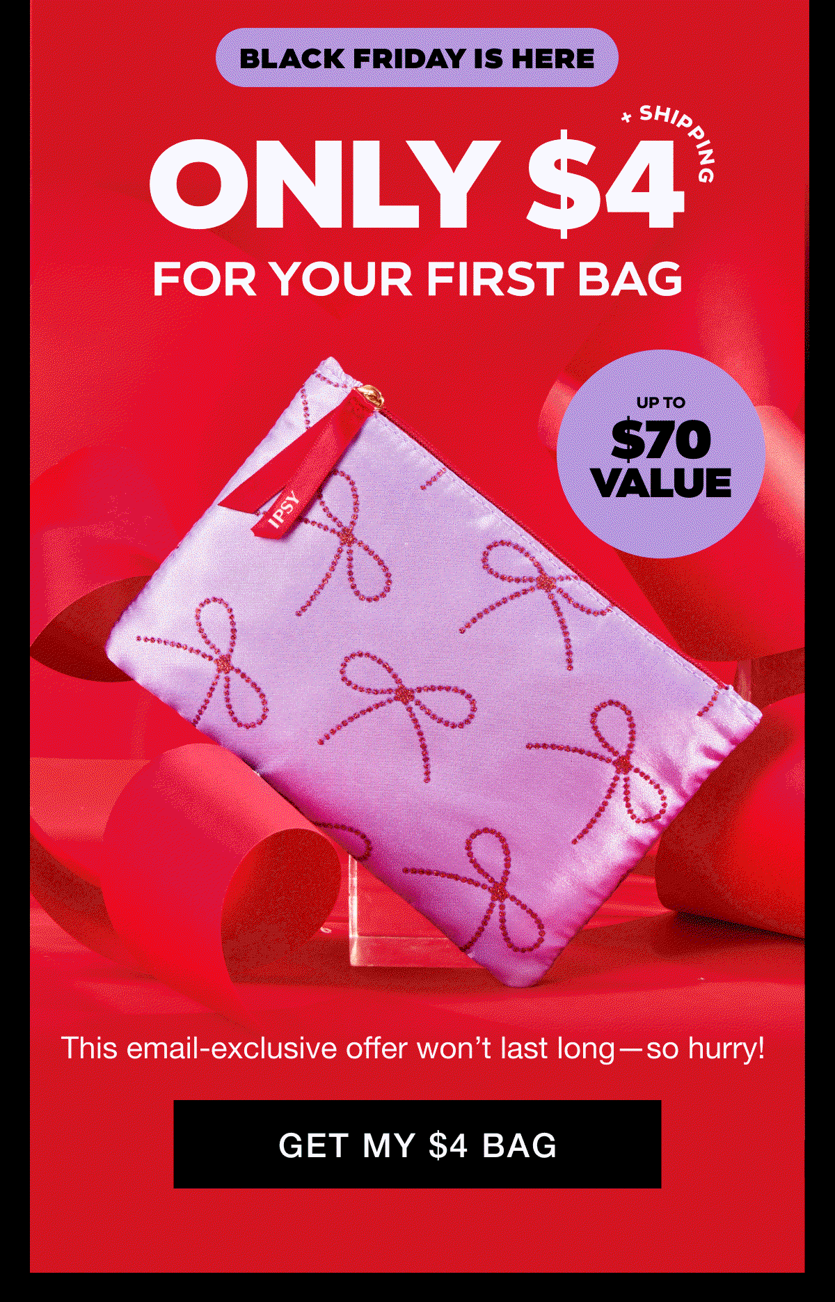 BLACK FRIDAY IS HERE - ONLY $4 + SHIPPING FOR YOUR FIRST BAG - 5 PRODUCTS UP TO $70 VALUE. This email-exclusive offer won't last long--so hurry! GET MY $4 BAG