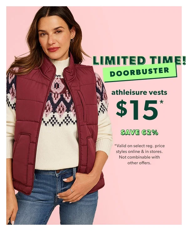 Limited time! Doorbuster. Athleisure vests $15*. Save 62%. *Valid on select reg. price styles online & in stores. Not combinable with other offers.