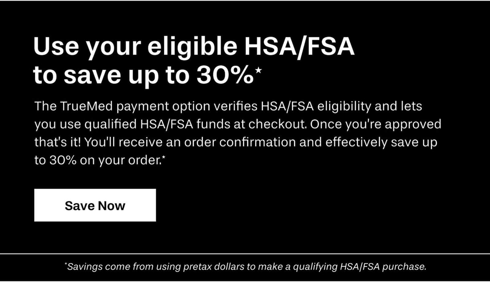 Use your eligible HSA/FSA to save up to 30%*