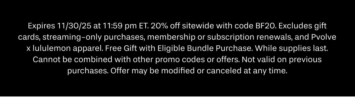 Expires 11/30/25 at 11:59 pm ET. 20% off sitewide with code BF20. Excludes streaming-only purchases, membership renewals, Sculpt 9 individual orders, and Pvolve x lululemon apparel. Free Gift with Eligible Bundle Purchase. While supplies last. Cannot be combined with other promo codes or offers. Not valid on previous purchases. Offer may be modified or canceled at any time.
