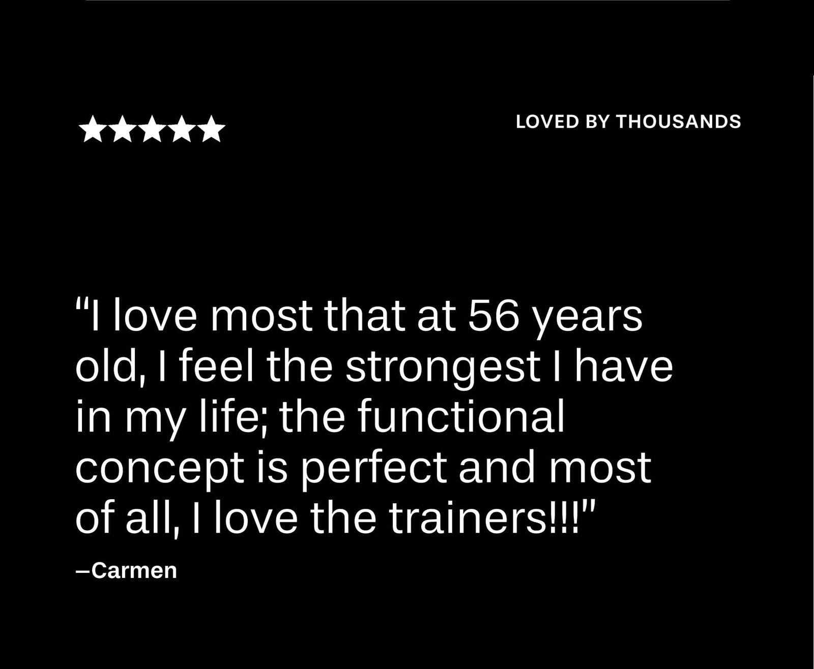 Loved By Thousands | “I love most that at 56 years old, I feel the strongest I have in my life; the functional concept is perfect and most of all, I love the trainers!!!”  –Carmen