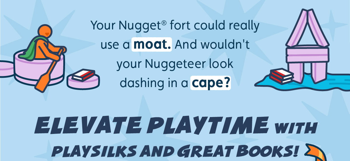 Your Nugget® fort could really use a moat. And wouldn't your Nuggeteer look dashing in a cape? Elevate playtime with Playsilks and great books!