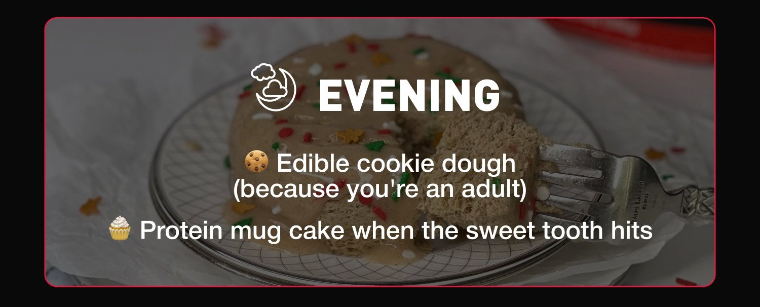 EVENING: 🍪 Edible cookie dough (because you're an adult) 🧁 Protein mug cake when the sweet tooth hits