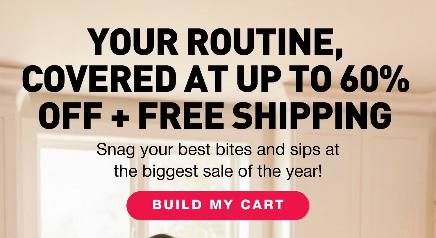 YOUR ROUTINE, COVERED AT UP TO 60% OFF + FREE SHIPPING. Snag your best bites and sips at the biggest sale of the year! BUILD MY CART