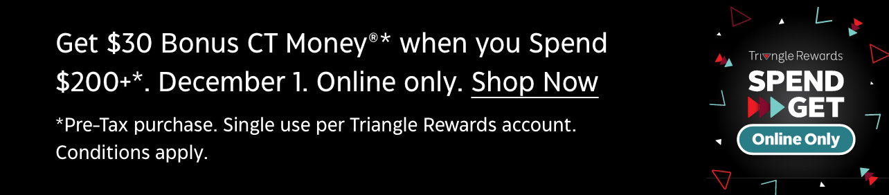 Get $30 Bonus CT Money®* when you spend $200 December 1. Online Only. *Pre-tax purchase. Single use per Triangle Rewards account. Conditions apply.