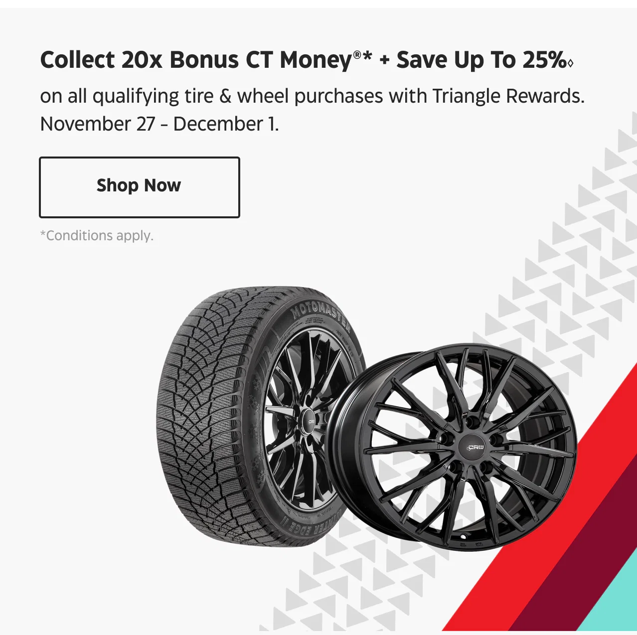 Collect 20x Bonus CT Money + Save Up To 25% on all qualifying tire & wheel purchases with Triangle Rewards. Nov. 27 - Dec. 1. Shop Now.