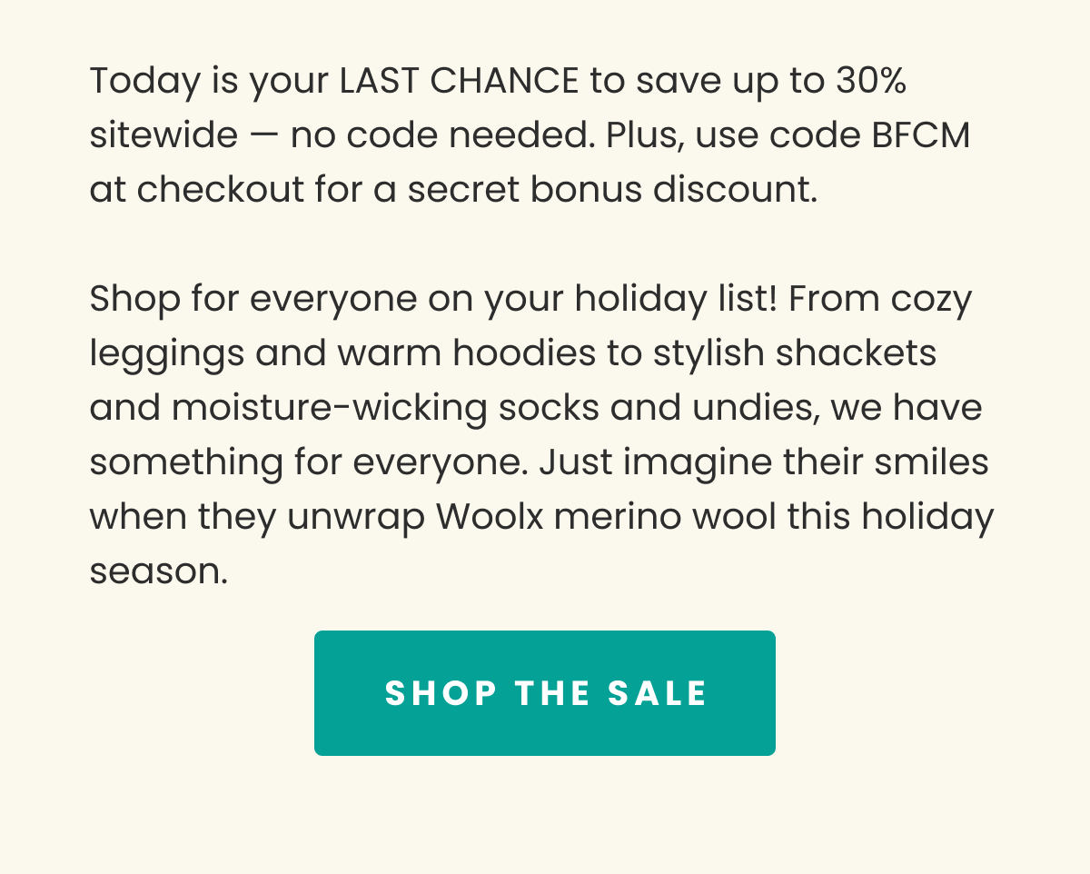 Today is your LAST CHANCE to save up to 30% sitewide no code needed. Plus, use code BFCM at checkout for a secret bonus discount. Shop for everyone on your holiday list! From cozy leggings and warm hoodies to stylish shackets and moisture-wicking socks and undies, we have something for everyone. Just imagine their smiles when they unwrap Woolx merino wool this holiday season. SHOP THE SALE