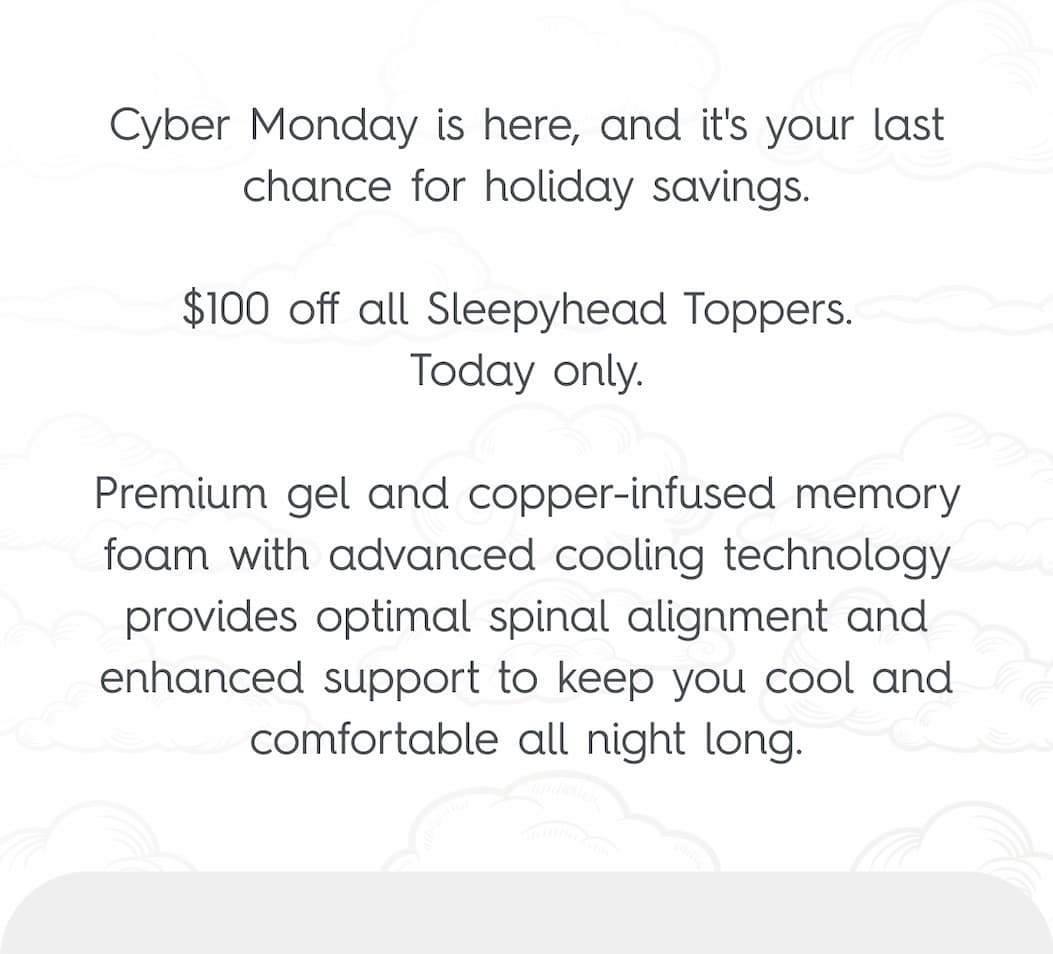 Cyber Monday is here, and it's your last chance for holiday savings.  $100 off all Sleepyhead Toppers.  Today only.  Premium gel and copper-infused memory foam with advanced cooling technology provides optimal spinal alignment and enhanced support to keep you cool and comfortable all night long.
