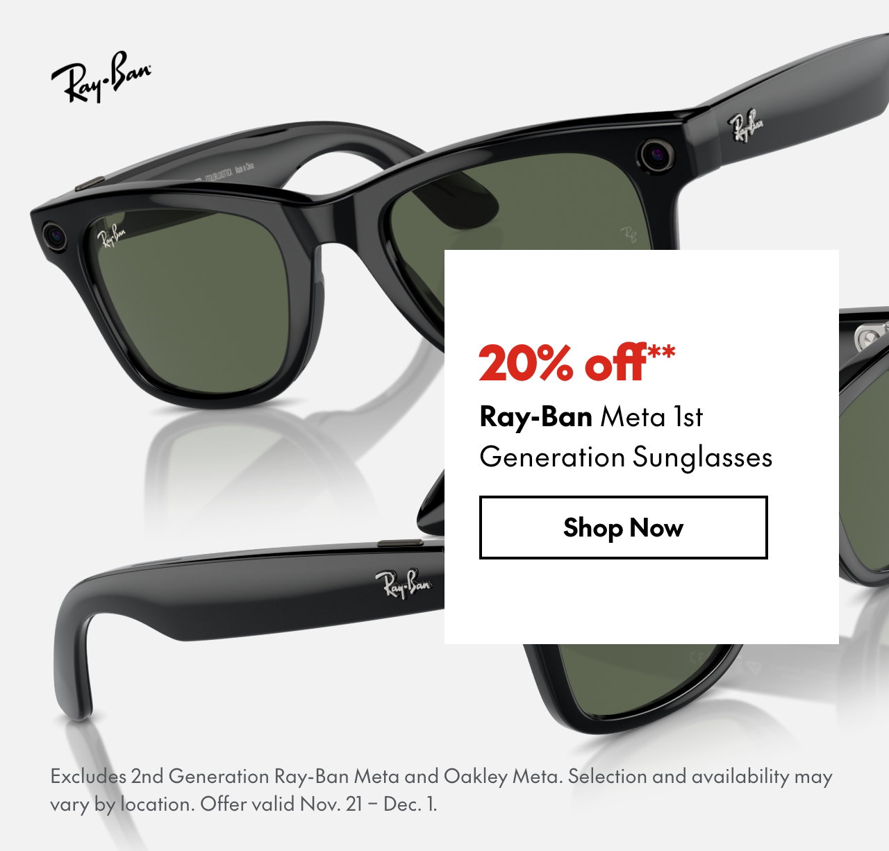 Ray-Ban Meta 1st Generation Sunglasses 20% off our ticket price. Excludes 2nd Generation Ray-Ban Meta and Oakley Meta. Selection and availability may vary by location. Offer valid November 21 - December 1, 2025.  