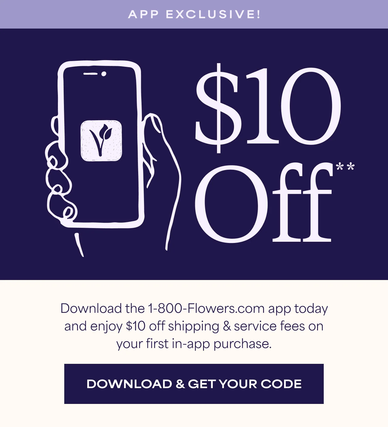 App Exclusive | $10 Off* | Download the 1-800-Flowers.com app today and enjoy $10 off shipping & service fees on your first in-app purchase. | Download & Get Your Code