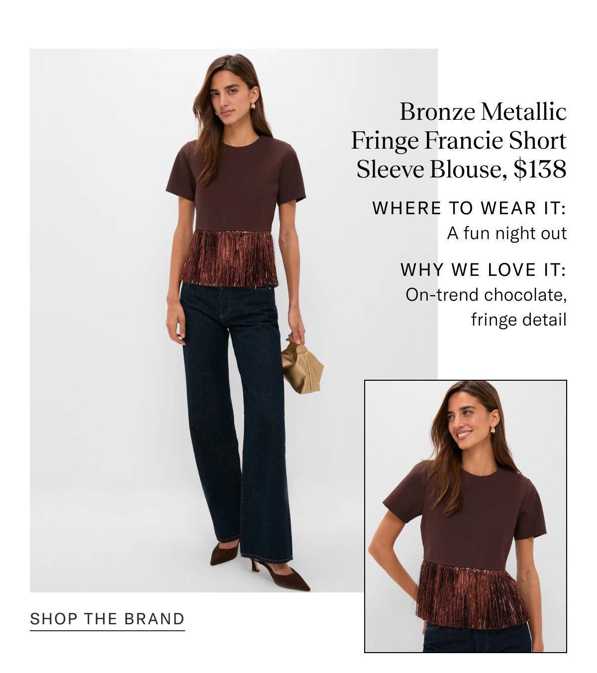 Bronze Metallic Fringe Francie Short Sleeve Blouse, $138. Where to wear it: A fun night out. WHY WE LOVE IT: On-trend chocolate, fringe detail.