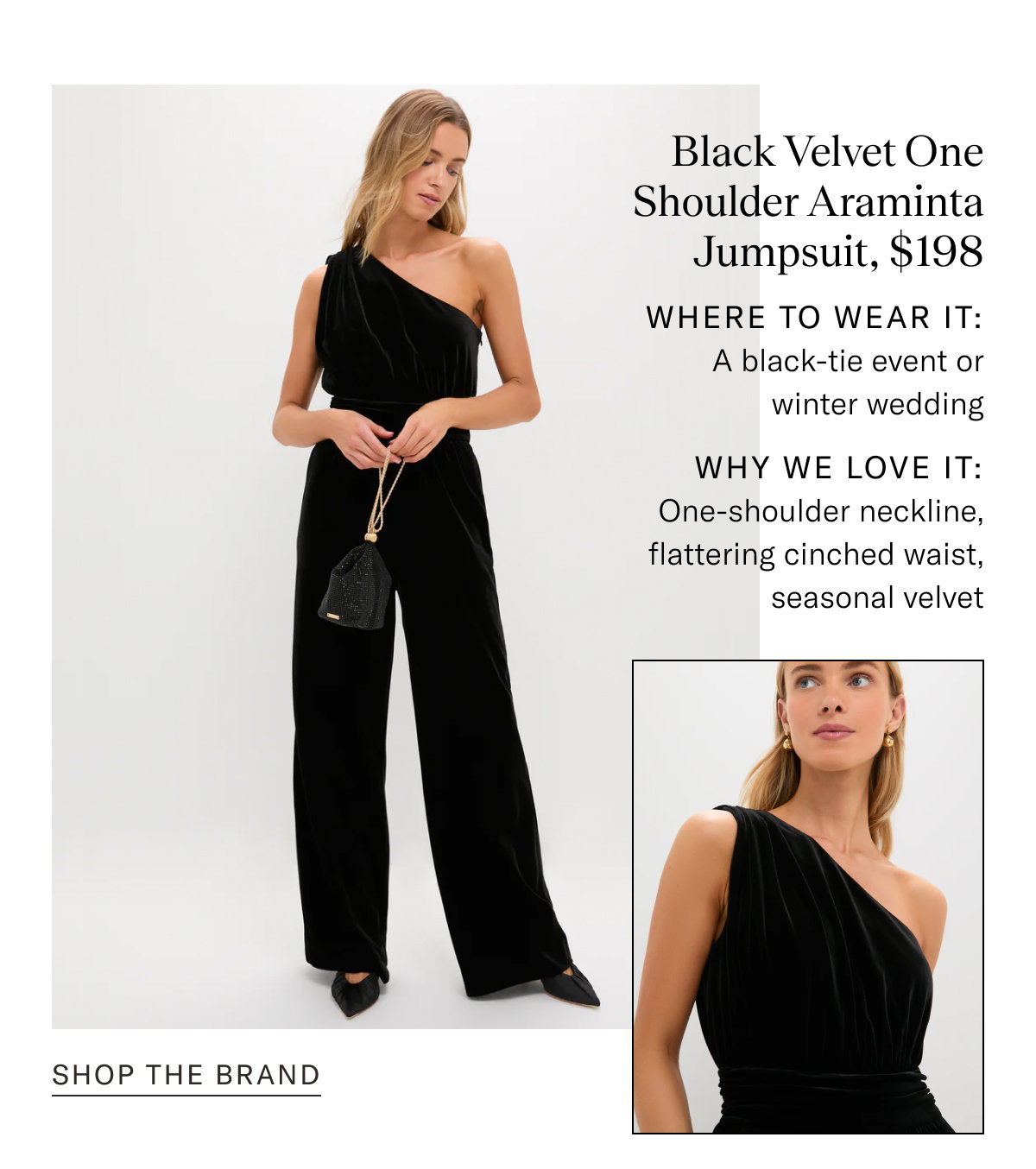 Black Velvet One Shoulder Araminta Jumpsuit, $198. Where to wear it: A black-tie event or winter wedding. Why We Love It: One-shoulder neckline, flattering cinched waist, seasonal velvet. 