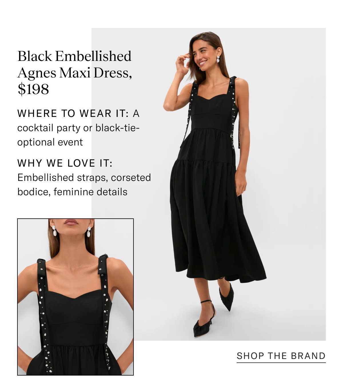 Black Embellished Agnes Maxi Dress, $198. Where to wear it: A cocktail party or black-tie-optional event. Why We Love It: Embellished straps, corseted bodice, feminine details.