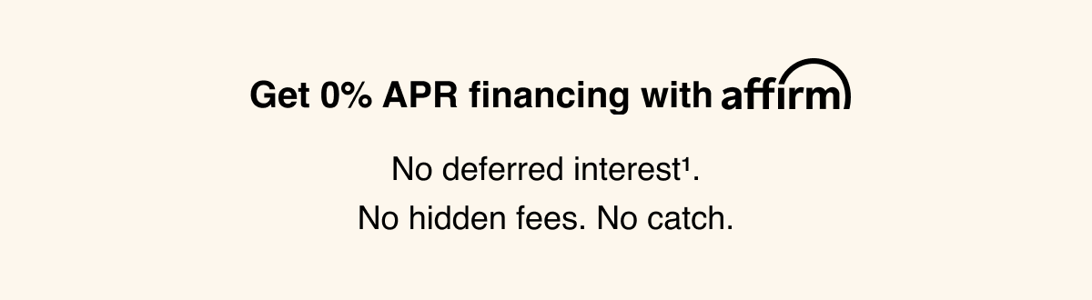Get 0% APR financing with Affirm. No deferred interest superscript 1. No hidden fees. No catch.
