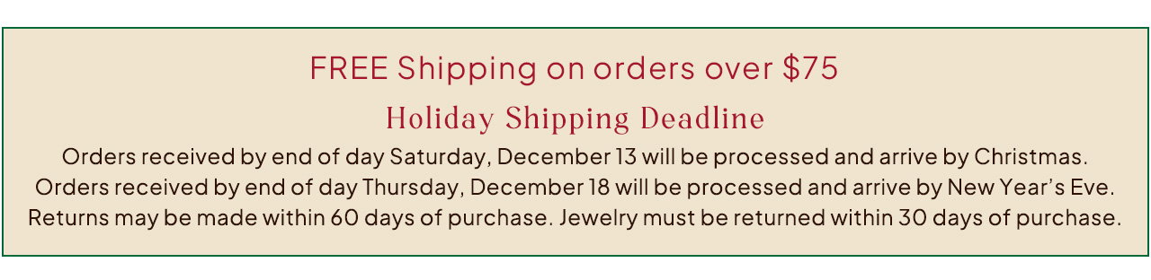 FREE Shipping on orders over $75. Holiday Shipping Deadline. Orders received by end of day Saturday, December 13 will be processed and arrive by Christmas. Orders received by end of day Thursday, December 18 will be processed and arrive by New Year’s Eve. Returns may be made within 60 days of purchase. Jewelry must be returned within 30 days of purchase.