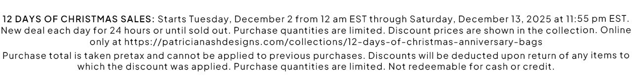 12 DAYS OF CHRISTMAS SALES: Starts Tuesday, December 2 from 12 am EST through Saturday, December 13, 2025 at 11:55 pm EST. New deal each day for 24 hours or until sold out. Purchase quantities are limited. Discount prices are shown in the collection. Online only at https://patricianashdesigns.com/collections/12-days-of-christmas-anniversary-bags Purchase total is taken pretax and cannot be applied to previous purchases. Discounts will be deducted upon return of any items to which the discount was applied. Purchase quantities are limited. Not redeemable for cash or credit. Shop Day 8