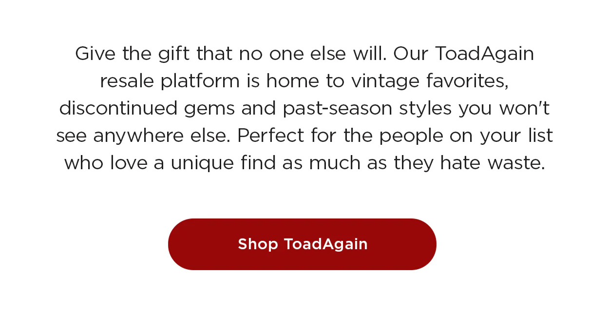 Give the gift that no one else will. Our ToadAgain resale platform is home to vintage favorites, discontinued gems and past-season styles you won't see anywhere else. Perfect for the people on your list who love a unique find as much as they hate waste.
