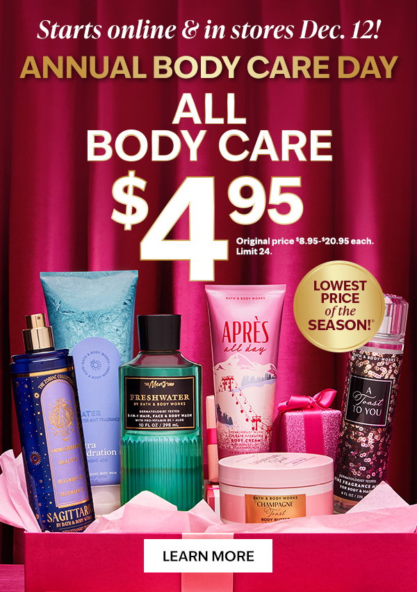  Starts online & in stores Dec. 12! Annual Body Care Day. $4.95 All Body Care. Lowest price of the season. Original price $8.95-$20.95 each. Limit 24. Learn more 