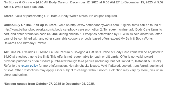 *In Stores & Online – $4.95 All Body Care on December 12, 2025 at 6:00 AM ET to December 15, 2025 at 5:59 AM ET. While supplies last.  Stores: Valid at participating U.S. Bath & Body Works stores. No coupon required.  Online/Buy Online, Pick Up In Store: Valid on http://www.bathandbodyworks.com. Eligible items can be found at http://www.bathandbodyworks.com/c/body-care/body-care-promotion-2. To redeem online, add Body Care items to cart, and enter promotion code SCORE during checkout. Except as determined by BBW in its sole discretion, offer cannot be combined with any other scannable coupons or code-based offers except My Bath & Body Works Rewards and Birthday Reward.  All: Limit 24. Excludes Full-Size Eau de Parfum & Cologne & Gift Sets. Price of Body Care
 items will be adjusted to $4.95 at checkout, up to the limit. This offer is not redeemable for cash or gift cards. Offer is not valid toward previous purchases or on product purchased through third parties (including, but not limited to, Instacart & TikTok). Refer to the return policy for more information. No rain checks issued. Void if altered, copied, transferred, auctioned or sold. Other restrictions may apply. Offer subject to change without notice. Selection may vary by store, pick up in store, and online.  *Season ranges from October 27, 2025 to December 25, 2025.