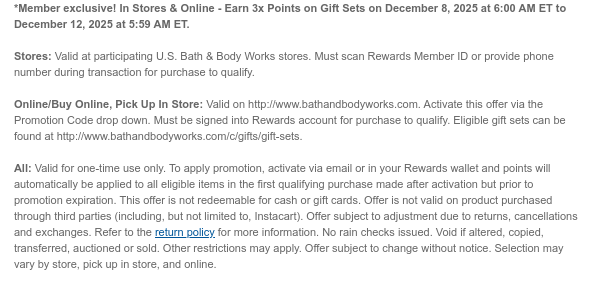 *Member exclusive! In Stores & Online - Earn 3x Points on Gift Sets on December 8, 2025 at 6:00 AM ET to December 12, 2025 at 5:59 AM ET.   Stores: Valid at participating U.S. Bath & Body Works stores. Must scan Rewards Member ID or provide phone number during transaction for purchase to qualify.    Online/Buy Online, Pick Up In Store: Valid on http://www.bathandbodyworks.com. Activate this offer via the Promotion Code drop down. Must be signed into Rewards account for purchase to qualify. Eligible gift sets can be found at http://www.bathandbodyworks.com/c/gifts/gift-sets.  All: Valid for one-time use only. To apply promotion, activate via email or in your Rewards wallet and points will automatically be applied to all eligible items in the first qualifying purchase made
 after activation but prior to promotion expiration. This offer is not redeemable for cash or gift cards. Offer is not valid on product purchased through third parties (including, but not limited to, Instacart). Offer subject to adjustment due to returns, cancellations and exchanges. Refer to the return policy for more information. No rain checks issued. Void if altered, copied, transferred, auctioned or sold. Other restrictions may apply. Offer subject to change without notice. Selection may vary by store, pick up in store, and online. 