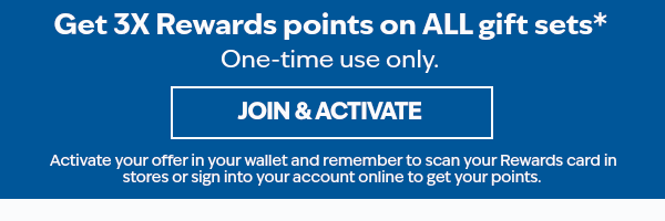 Get 3X Rewards points on ALL gift sets* One time use only. Activate your offer in your wallet and remember to scan your Rewards card in stores or sign into your account online to get your points. 