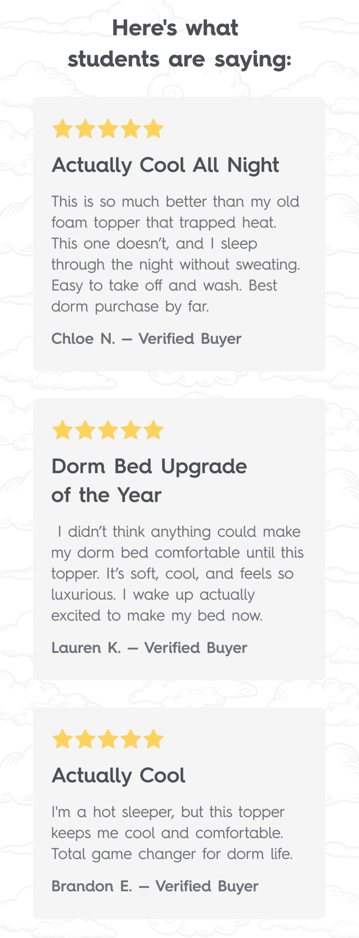 “Here’s what students are saying:” ⭐⭐⭐⭐⭐ Actually Cool All Night  This is so much better than my old foam topper that trapped heat. This one doesn’t, and I sleep through the night without sweating. Easy to take off and wash. Best dorm purchase by far.  Chloe N. — Verified Buyer  ⭐⭐⭐⭐⭐ Dorm Bed Upgrade of the Year  I didn’t think anything could make my dorm bed comfortable until this topper. It’s soft, cool, and feels so luxurious. I wake up actually excited to make my bed now.  Lauren K. — Verified Buyer  ⭐⭐⭐⭐⭐ Actually Cool  I'm a hot sleeper, but this topper keeps me cool and comfortable. Total game changer for dorm life.  Brandon E. — Verified Buyer